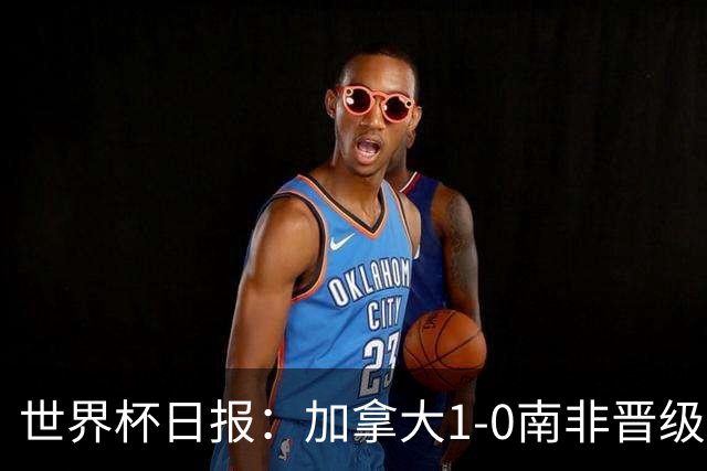 世界杯日报：加拿大1-0南非晋级创历史 韩国主帅洪明甫下课