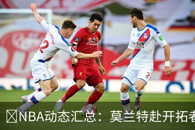 🚨NBA动态汇总：莫兰特赴开拓者 哈登商讨续约 追梦助力追詹眉